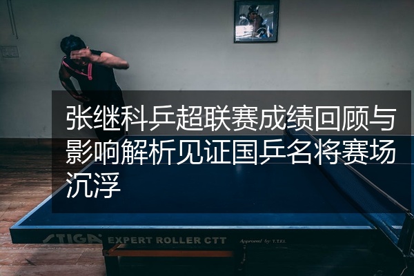 张继科乒超联赛成绩回顾与影响解析见证国乒名将赛场沉浮