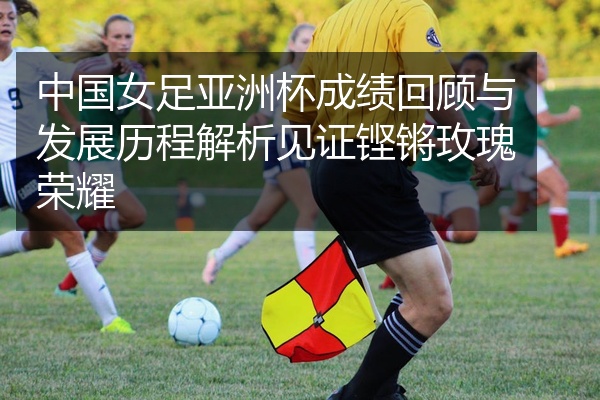 中国女足亚洲杯成绩回顾与发展历程解析见证铿锵玫瑰荣耀